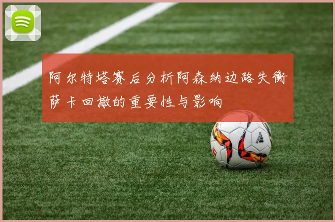 阿尔特塔赛后分析阿森纳边路失衡萨卡回撤的重要性与影响