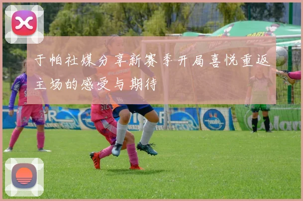 于帕社媒分享新赛季开局喜悦重返主场的感受与期待